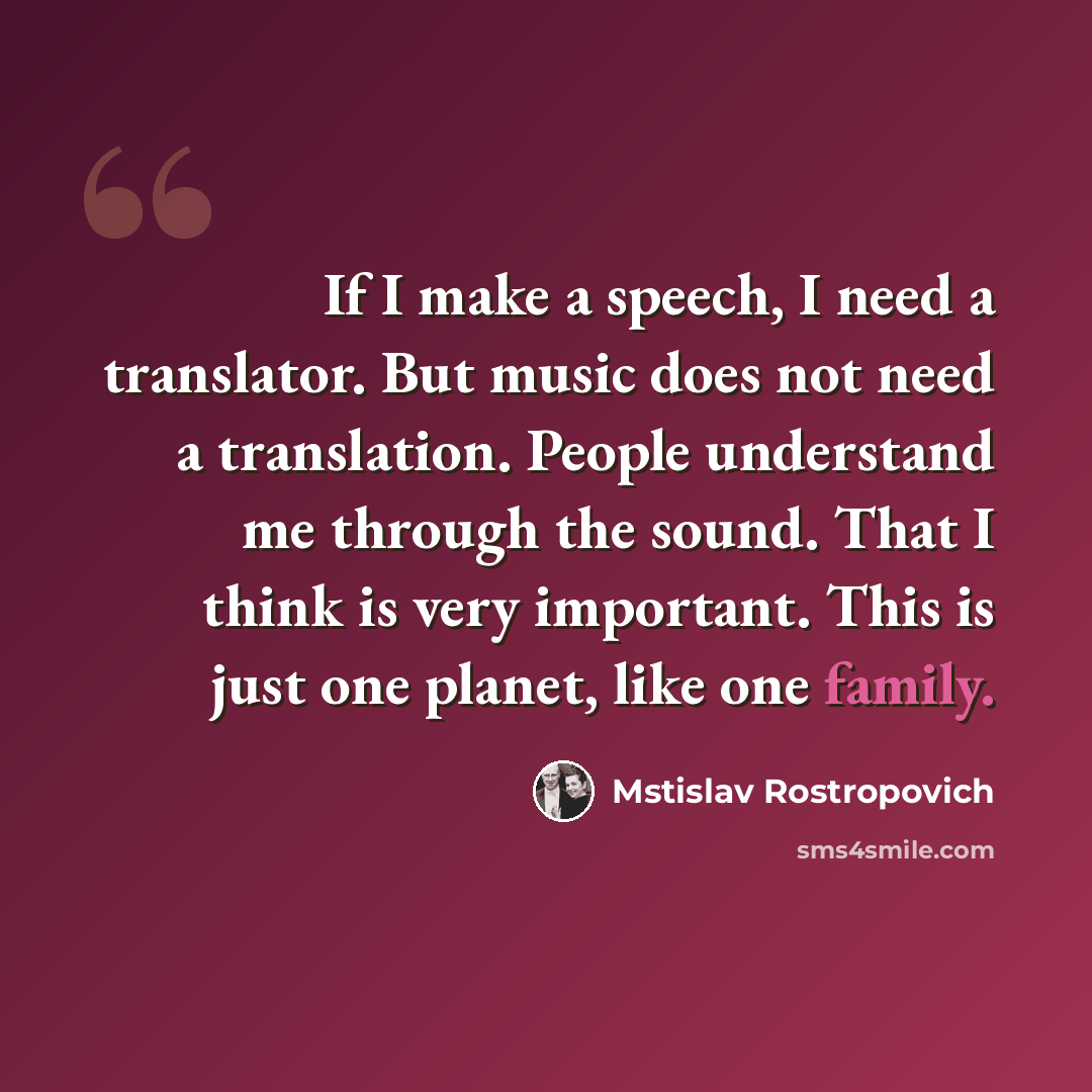 “If I make a speech, I need a translator. But music does not need a translation. People understand me through the sound. That I think is very important. This is just one planet, like one family.” quote by Mstislav Rostropovich