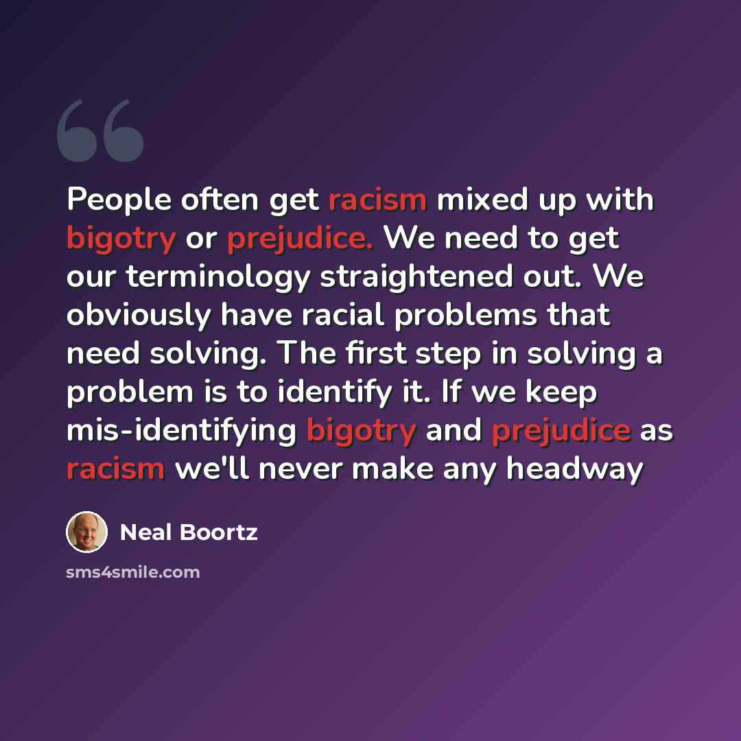“People often get racism mixed up with bigotry or prejudice. We need to get our terminology straightened out. We obviously have racial problems that need solving. The first step in solving a problem is to identify it. If we keep mis-identifying bigotry and prejudice as racism we'll never make any…” quote by Neal Boortz