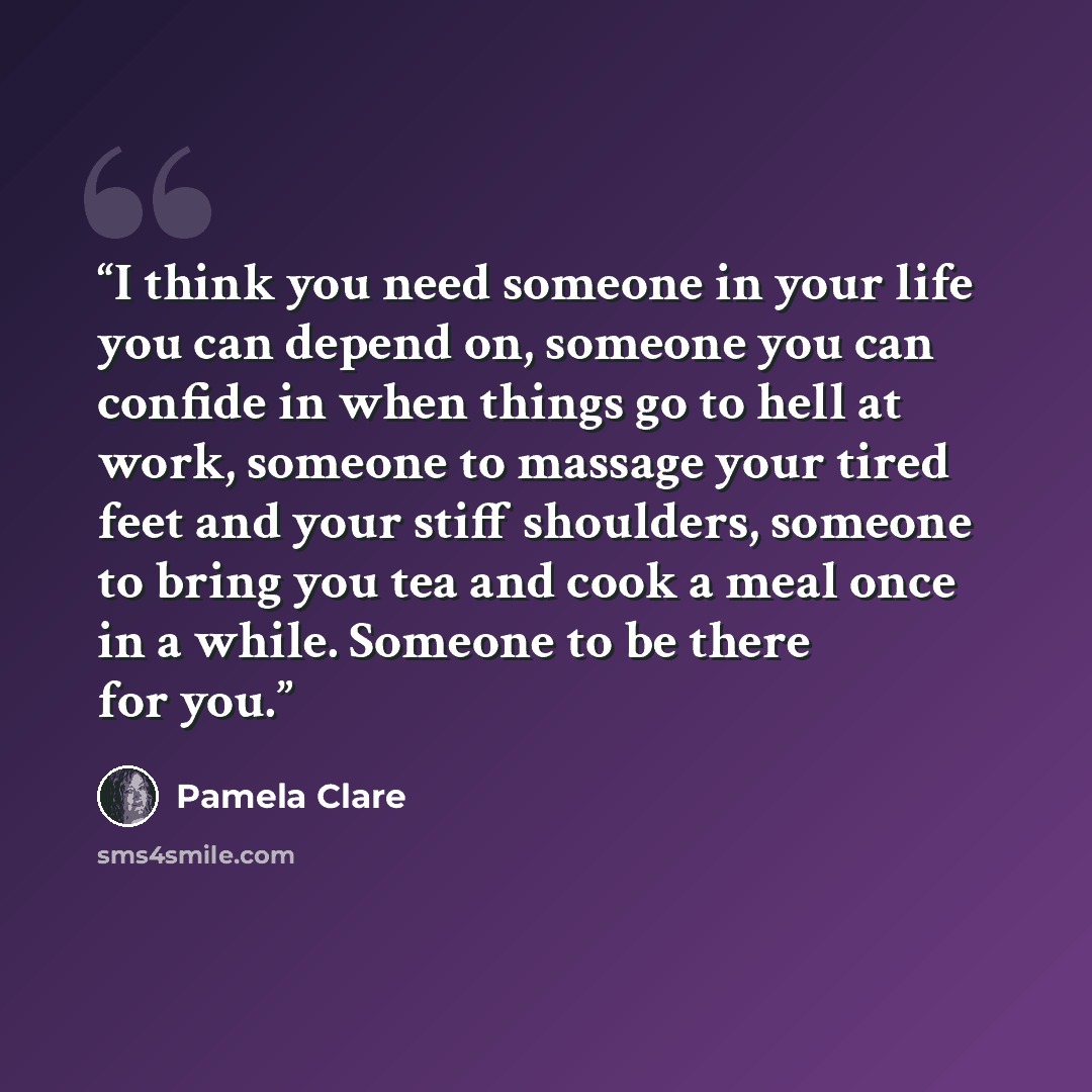 “I think you need someone in your life you can depend on, someone you can confide in when things go to hell at work, someone to massage your tired feet and your stiff shoulders, someone to bring you tea and cook a meal once in a while. Someone to be there for you.” quote by Pamela Clare