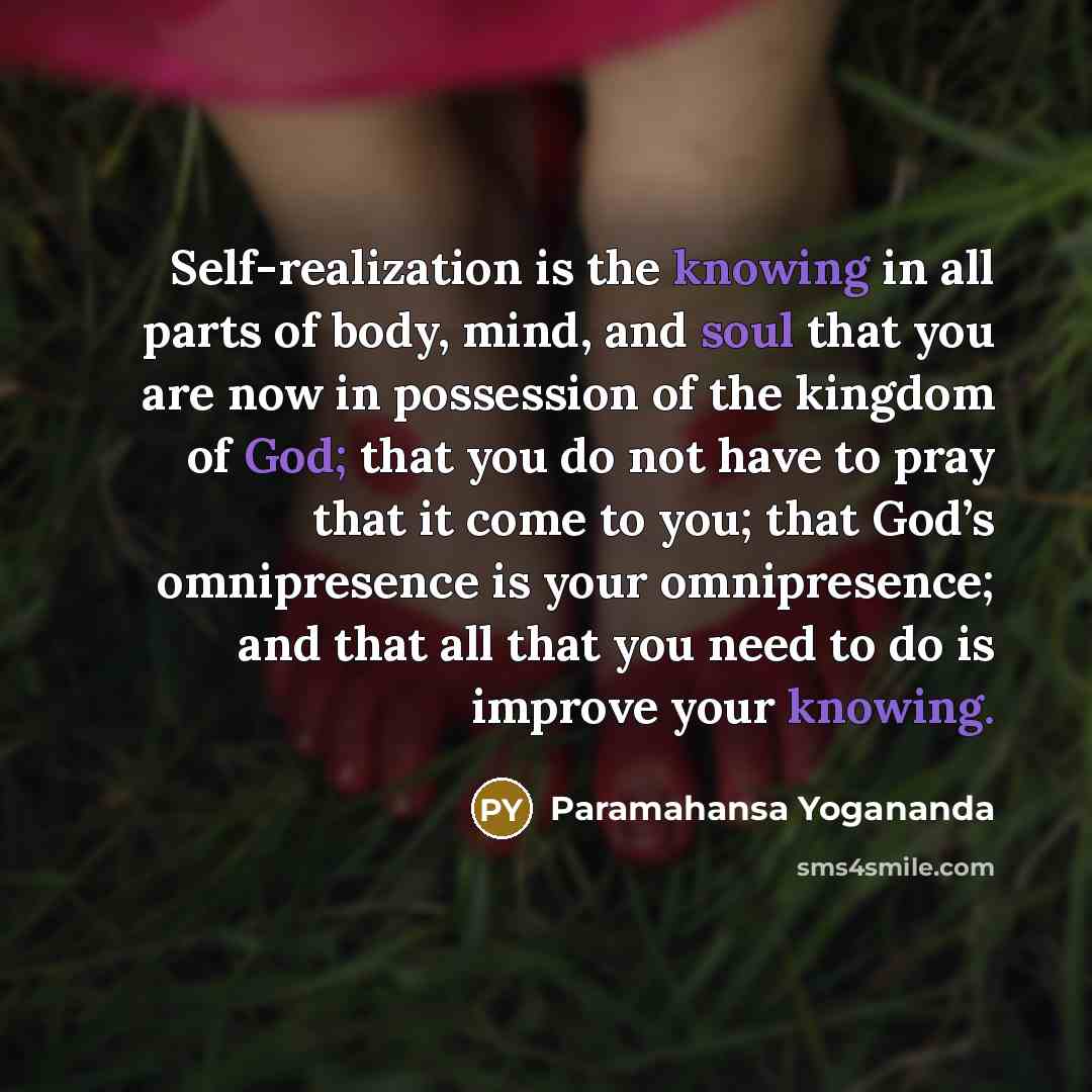 “Self-realization is the knowing in all parts of body, mind, and soul that you are now in possession of the kingdom of God; that you do not have to pray that it come to you; that God’s omnipresence is your omnipresence; and that all that you need to do is improve your knowing.” quote by Paramahansa Yogananda