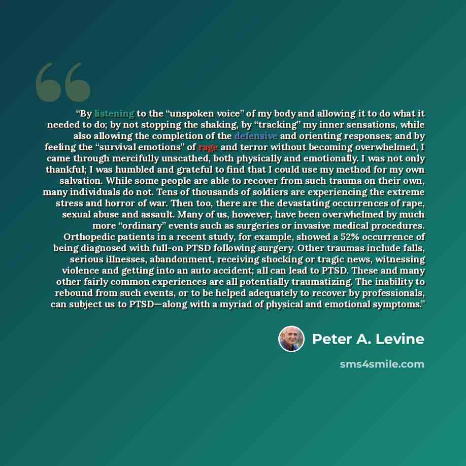 “By listening to the “unspoken voice” of my body and allowing it to do what it needed to do; by not stopping the shaking, by “tracking” my inner sensations, while also allowing the completion of the defensive and orienting responses; and by feeling the “survival emotions” of rage and terror without…” quote by Peter A. Levine