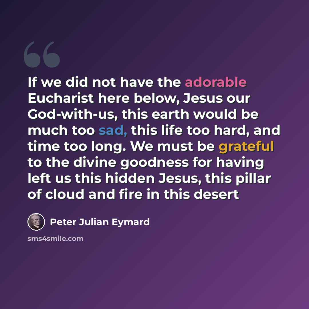 “If we did not have the adorable Eucharist here below, Jesus our God-with-us, this earth would be much too sad, this life too hard, and time too long. We must be grateful to the divine goodness for having left us this hidden Jesus, this pillar of cloud and fire in this desert” quote by Peter Julian Eymard