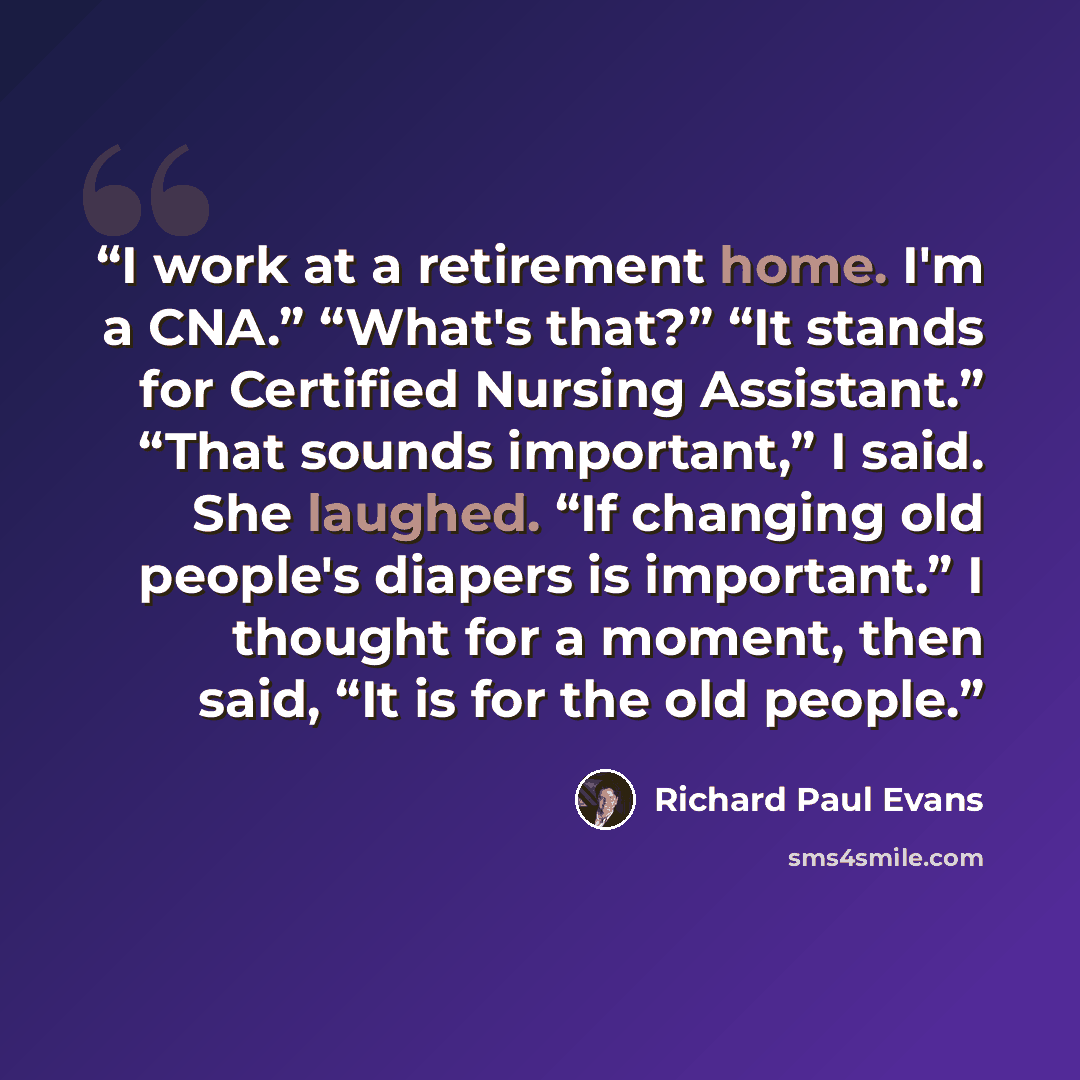 “I work at a retirement home. I'm a CNA.” “What's that?” “It stands for Certified Nursing Assistant.” “That sounds important,” I said. She laughed. “If changing old people's diapers is important.” I thought for a moment, then said, “It is for the old people.” quote by Richard Paul Evans