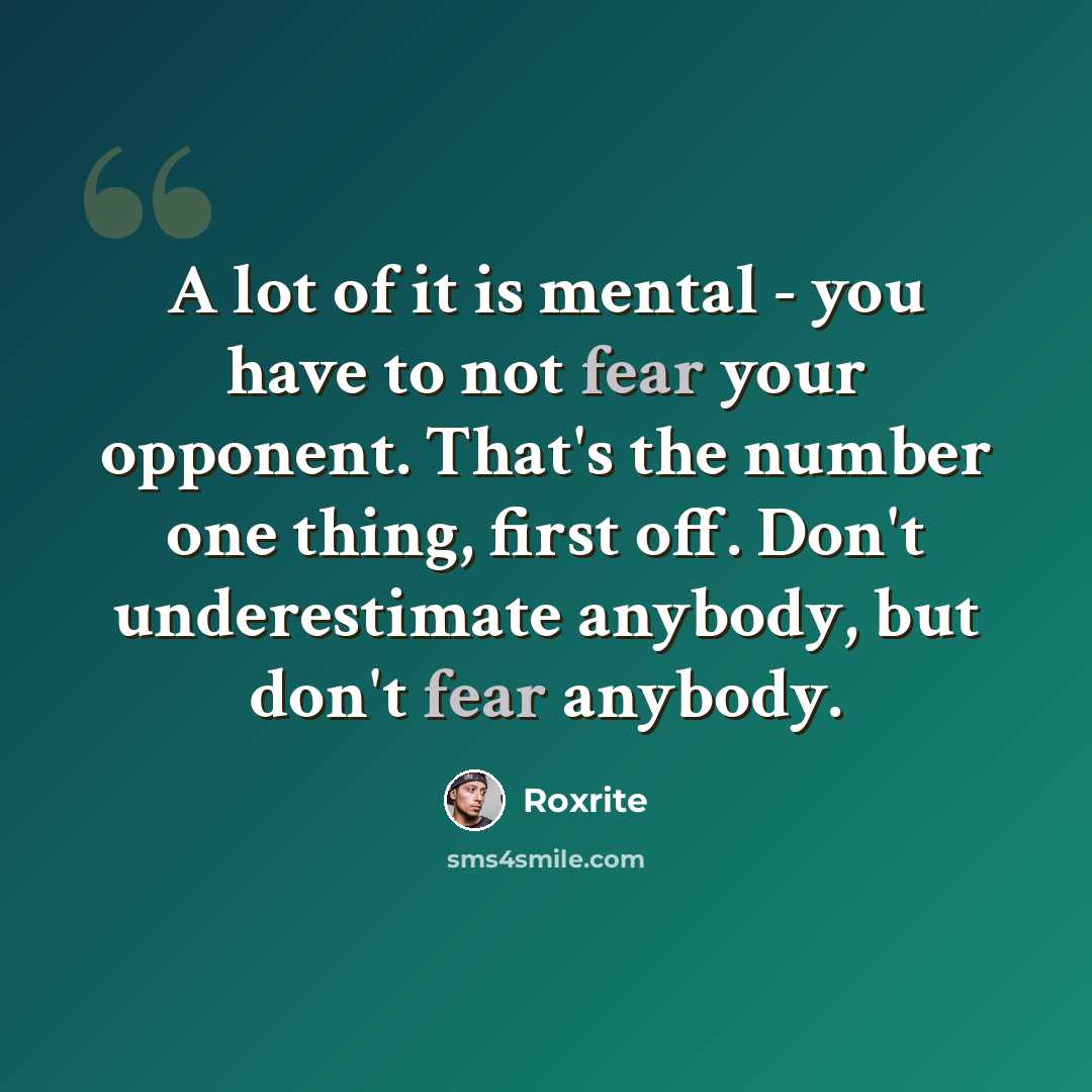 “A lot of it is mental - you have to not fear your opponent. That's the number one thing, first off. Don't underestimate anybody, but don't fear anybody.” quote by Roxrite
