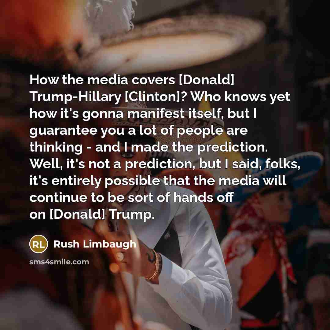 “How the media covers [Donald] Trump-Hillary [Clinton]? Who knows yet how it's gonna manifest itself, but I guarantee you a lot of people are thinking - and I made the prediction. Well, it's not a prediction, but I said, folks, it's entirely possible that the media will continue to be sort of hands…” quote by Rush Limbaugh