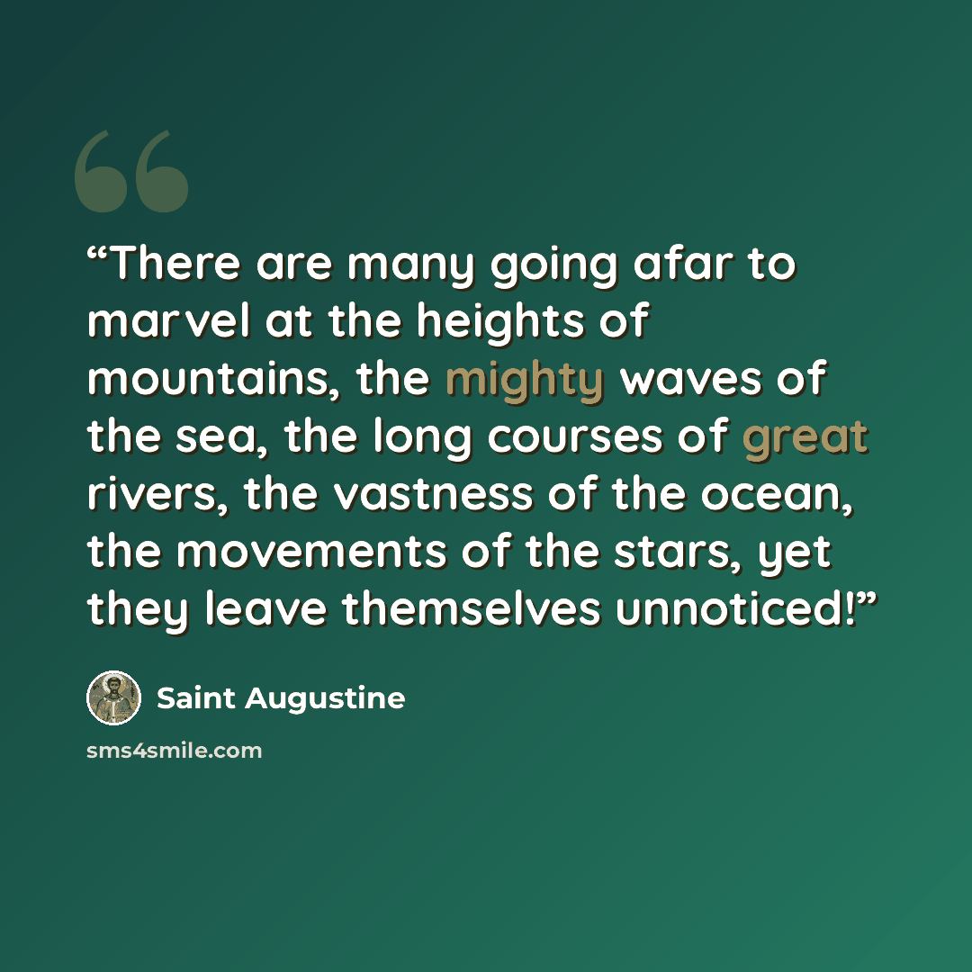 “There are many going afar to marvel at the heights of mountains, the mighty waves of the sea, the long courses of great rivers, the vastness of the ocean, the movements of the stars, yet they leave themselves unnoticed!” quote by Saint Augustine