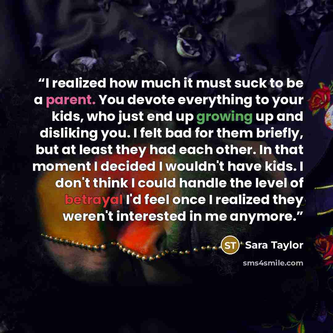 “I realized how much it must suck to be a parent. You devote everything to your kids, who just end up growing up and disliking you. I felt bad for them briefly, but at least they had each other. In that moment I decided I wouldn't have kids. I don't think I could handle the level of betrayal I'd…” quote by Sara Taylor