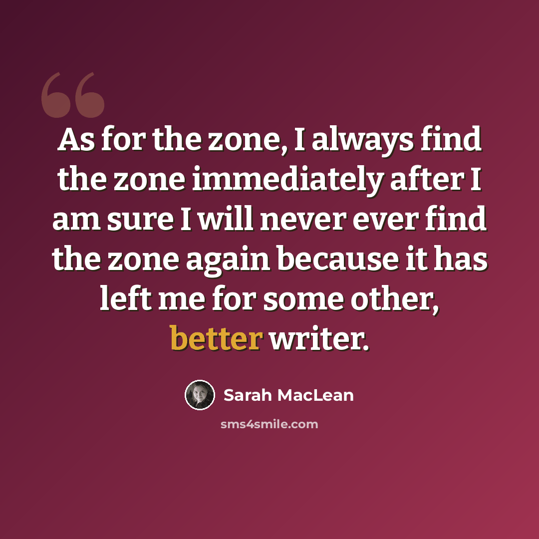 “As for the zone, I always find the zone immediately after I am sure I will never ever find the zone again because it has left me for some other, better writer.” quote by Sarah MacLean