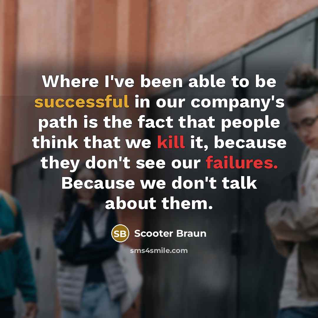 “Where I've been able to be successful in our company's path is the fact that people think that we kill it, because they don't see our failures. Because we don't talk about them.” quote by Scooter Braun
