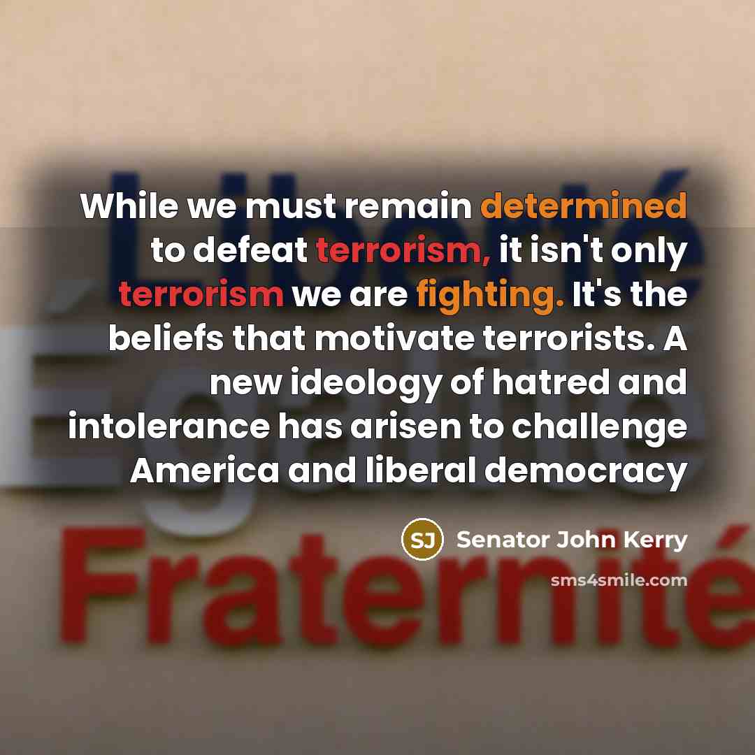 “While we must remain determined to defeat terrorism, it isn't only terrorism we are fighting. It's the beliefs that motivate terrorists. A new ideology of hatred and intolerance has arisen to challenge America and liberal democracy” quote by Senator John Kerry