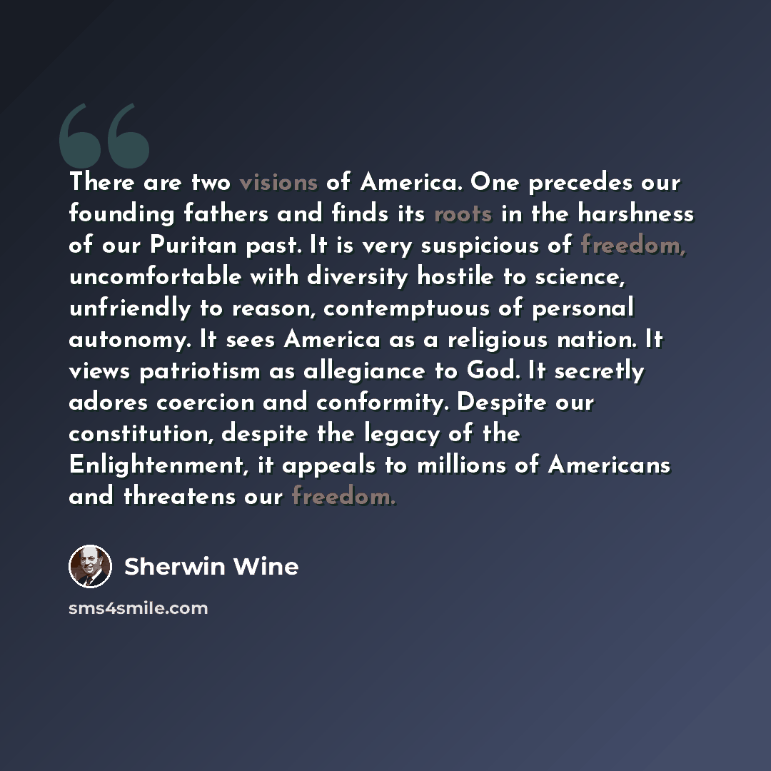 “There are two visions of America. One precedes our founding fathers and finds its roots in the harshness of our Puritan past. It is very suspicious of freedom, uncomfortable with diversity hostile to science, unfriendly to reason, contemptuous of personal autonomy. It sees America as a religious…” quote by Sherwin Wine