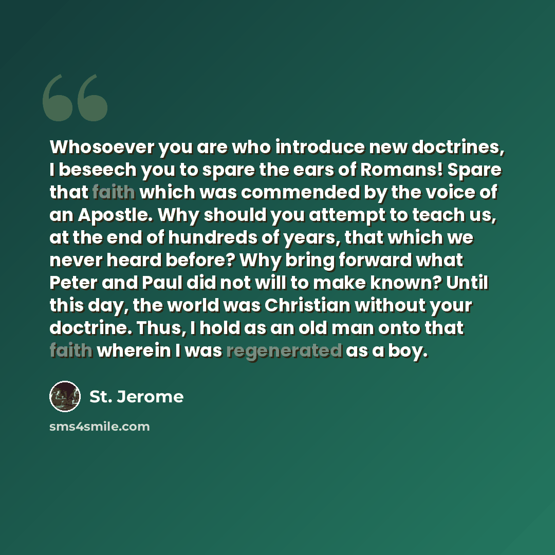 “Whosoever you are who introduce new doctrines, I beseech you to spare the ears of Romans! Spare that faith which was commended by the voice of an Apostle. Why should you attempt to teach us, at the end of hundreds of years, that which we never heard before? Why bring forward what Peter and Paul…” quote by St. Jerome