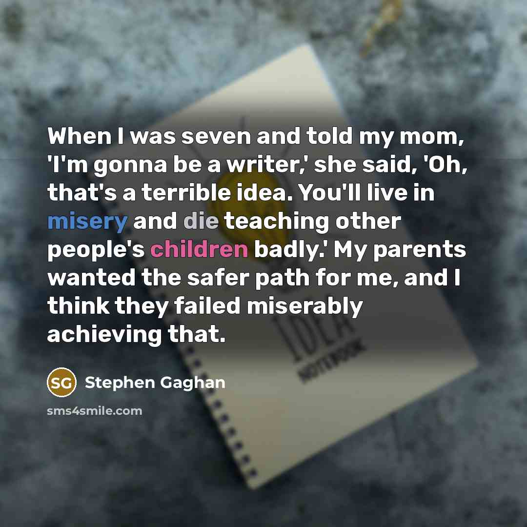 “When I was seven and told my mom, 'I'm gonna be a writer,' she said, 'Oh, that's a terrible idea. You'll live in misery and die teaching other people's children badly.' My parents wanted the safer path for me, and I think they failed miserably achieving that.” quote by Stephen Gaghan