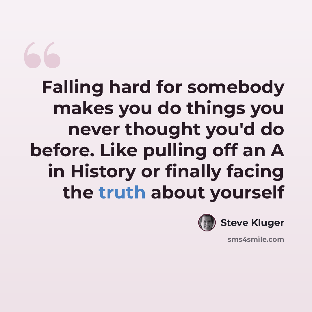 “Falling hard for somebody makes you do things you never thought you'd do before. Like pulling off an A in History or finally facing the truth about yourself” quote by Steve Kluger