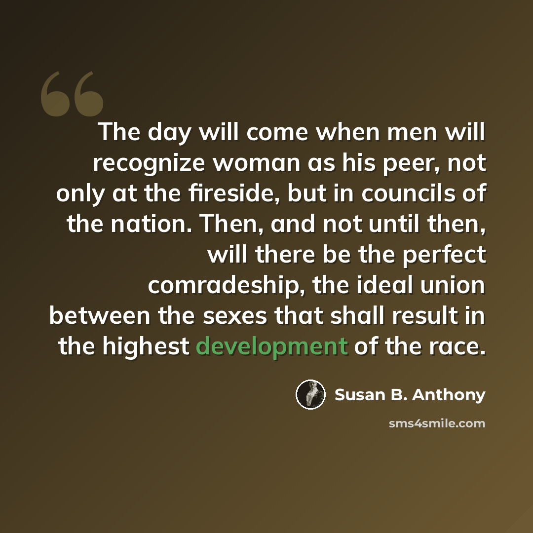 “The day will come when men will recognize woman as his peer, not only at the fireside, but in councils of the nation. Then, and not until then, will there be the perfect comradeship, the ideal union between the sexes that shall result in the highest development of the race.” quote by Susan B. Anthony