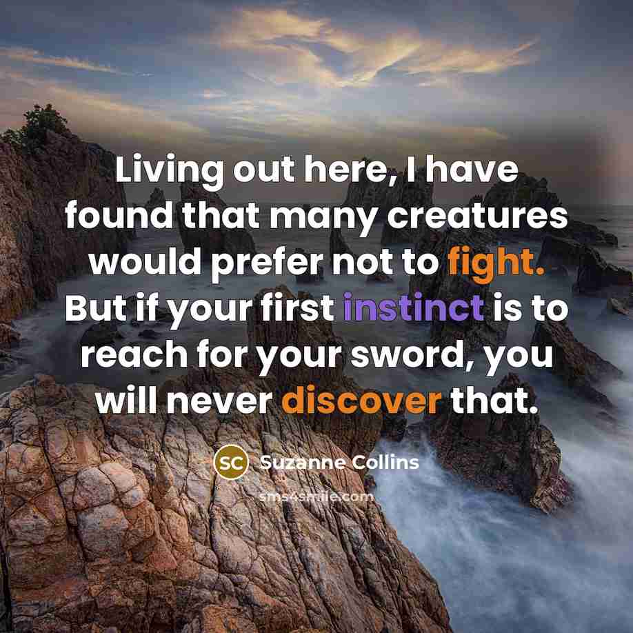“Living out here, I have found that many creatures would prefer not to fight. But if your first instinct is to reach for your sword, you will never discover that.” quote by Suzanne Collins