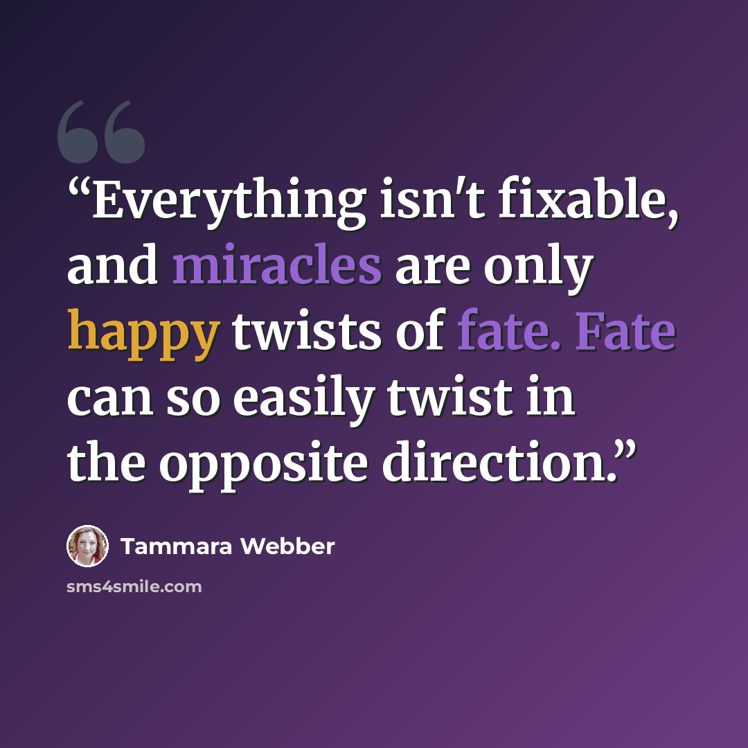 “Everything isn't fixable, and miracles are only happy twists of fate. Fate can so easily twist in the opposite direction.” quote by Tammara Webber