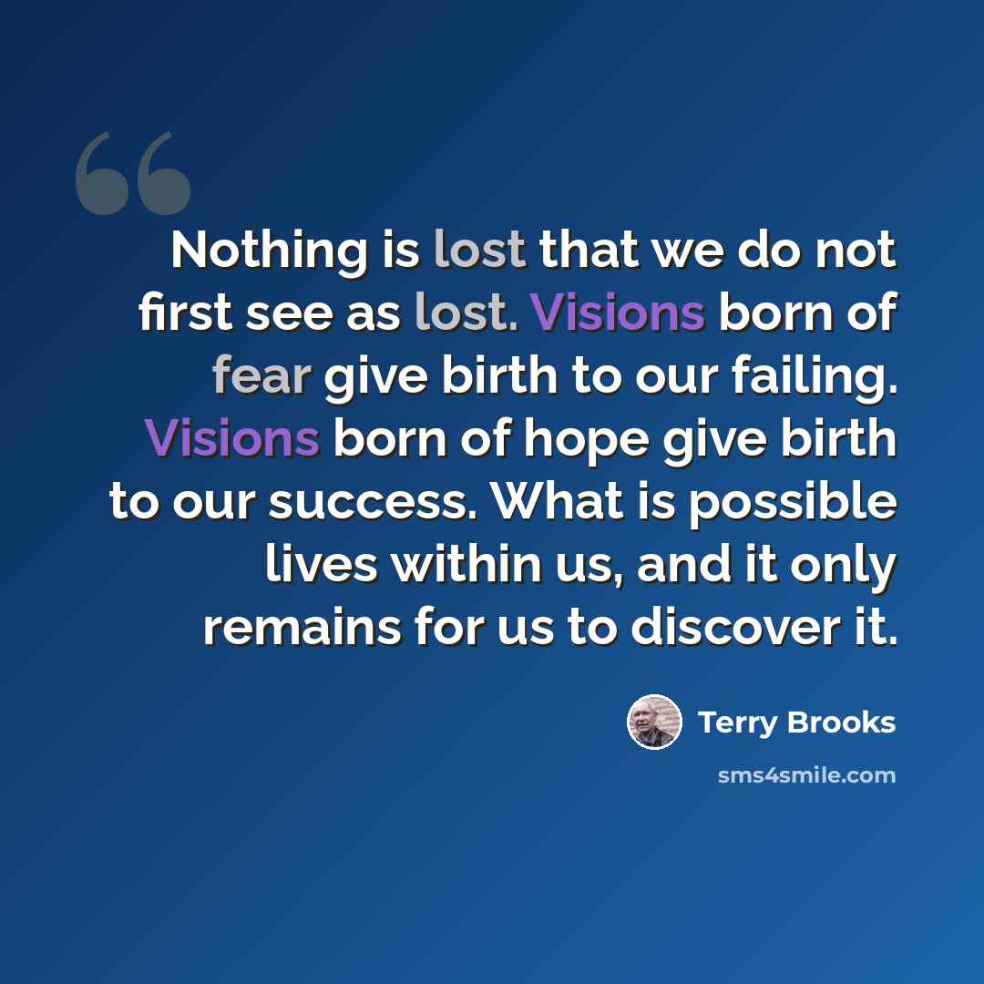 “Nothing is lost that we do not first see as lost. Visions born of fear give birth to our failing. Visions born of hope give birth to our success. What is possible lives within us, and it only remains for us to discover it.” quote by Terry Brooks