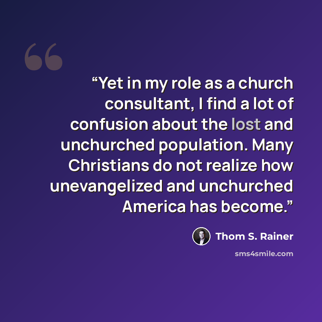“Yet in my role as a church consultant, I find a lot of confusion about the lost and unchurched population. Many Christians do not realize how unevangelized and unchurched America has become.” quote by Thom S. Rainer