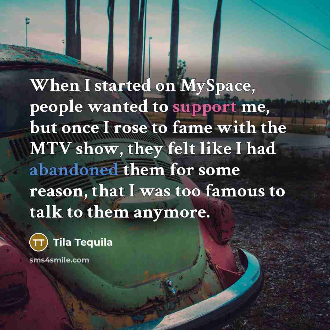 “When I started on MySpace, people wanted to support me, but once I rose to fame with the MTV show, they felt like I had abandoned them for some reason, that I was too famous to talk to them anymore.” quote by Tila Tequila