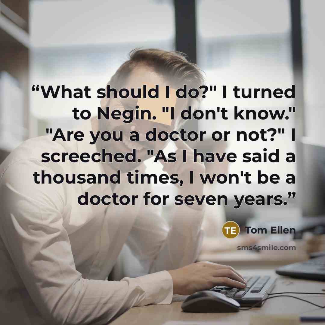 “What should I do?" I turned to Negin. "I don't know." "Are you a doctor or not?" I screeched. "As I have said a thousand times, I won't be a doctor for seven years.” quote by Tom Ellen