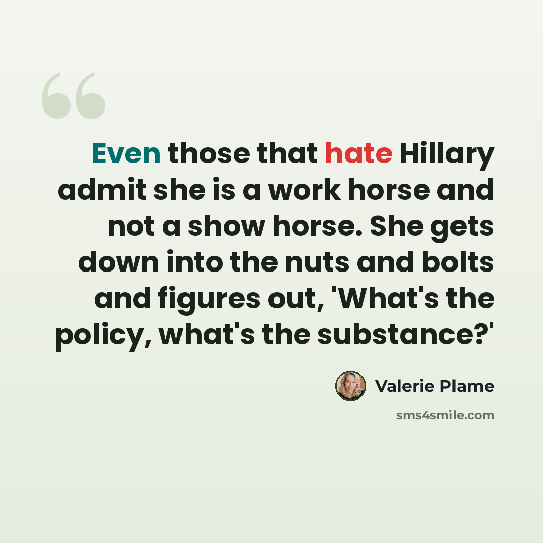 “Even those that hate Hillary admit she is a work horse and not a show horse. She gets down into the nuts and bolts and figures out, 'What's the policy, what's the substance?'” quote by Valerie Plame