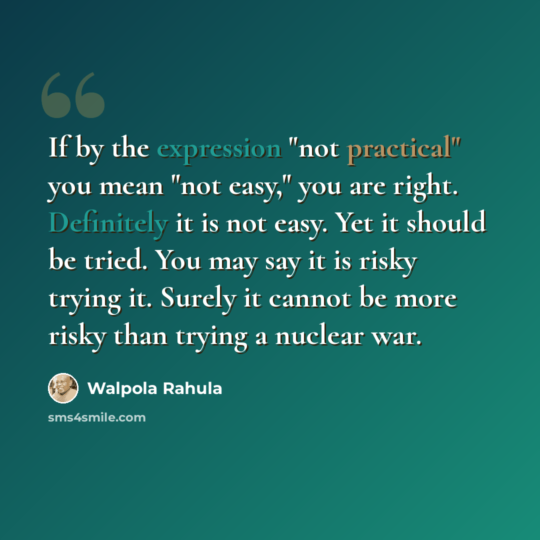 “If by the expression "not practical" you mean "not easy," you are right. Definitely it is not easy. Yet it should be tried. You may say it is risky trying it. Surely it cannot be more risky than trying a nuclear war.” quote by Walpola Rahula