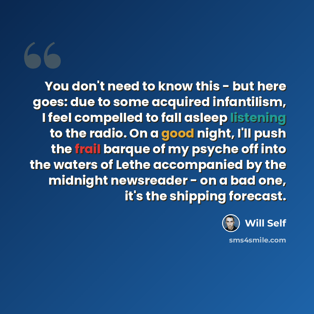 “You don't need to know this - but here goes: due to some acquired infantilism, I feel compelled to fall asleep listening to the radio. On a good night, I'll push the frail barque of my psyche off into the waters of Lethe accompanied by the midnight newsreader - on a bad one, it's the shipping…” quote by Will Self