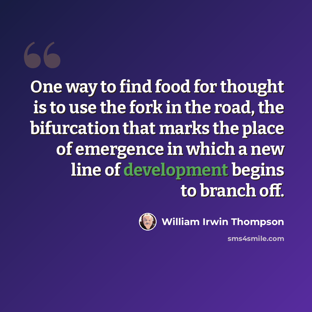 “One way to find food for thought is to use the fork in the road, the bifurcation that marks the place of emergence in which a new line of development begins to branch off.” quote by William Irwin Thompson