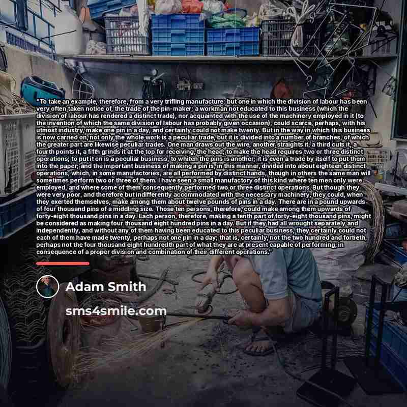 “To take an example, therefore, from a very trifling manufacture; but one in which the division of labour has been very often taken notice of, the trade of the pin-maker; a workman not educated to this business (which the division of labour has rendered a distinct trade), nor acquainted with the…” quote by Adam Smith
