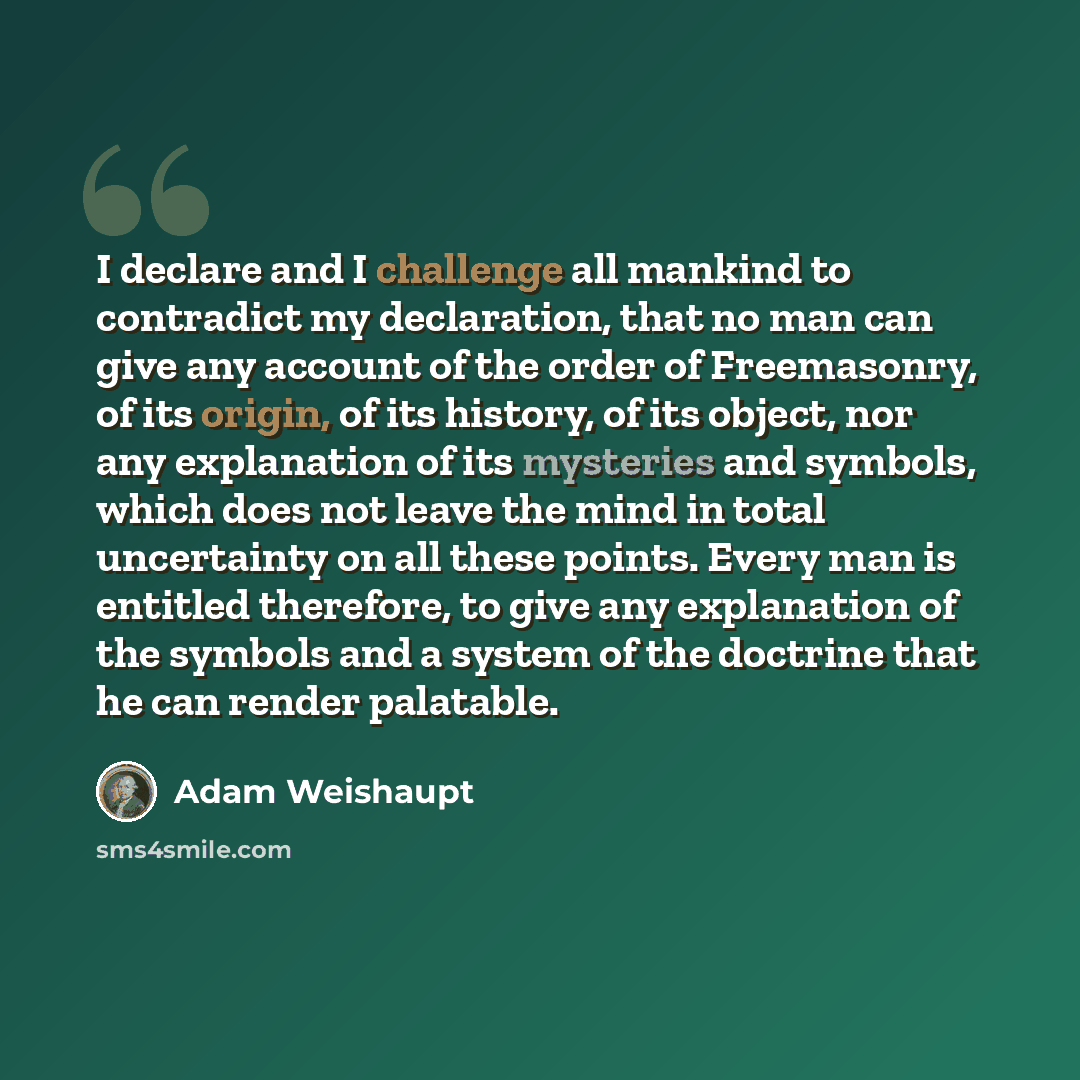 “I declare and I challenge all mankind to contradict my declaration, that no man can give any account of the order of Freemasonry, of its origin, of its history, of its object, nor any explanation of its mysteries and symbols, which does not leave the mind in total uncertainty on all these points…” quote by Adam Weishaupt