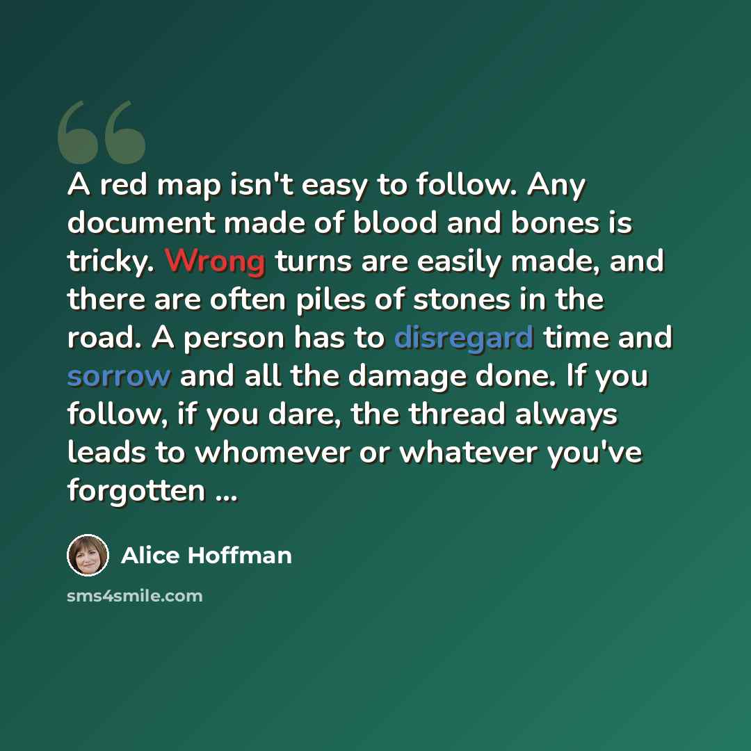 “A red map isn't easy to follow. Any document made of blood and bones is tricky. Wrong turns are easily made, and there are often piles of stones in the road. A person has to disregard time and sorrow and all the damage done. If you follow, if you dare, the thread always leads to whomever or…” quote by Alice Hoffman