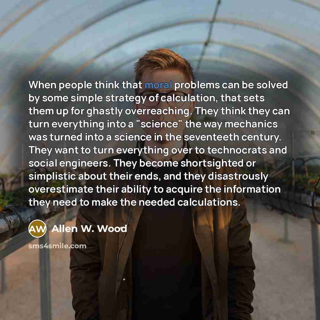 “When people think that moral problems can be solved by some simple strategy of calculation, that sets them up for ghastly overreaching. They think they can turn everything into a "science" the way mechanics was turned into a science in the seventeeth century. They want to turn everything over to…” quote by Allen W. Wood