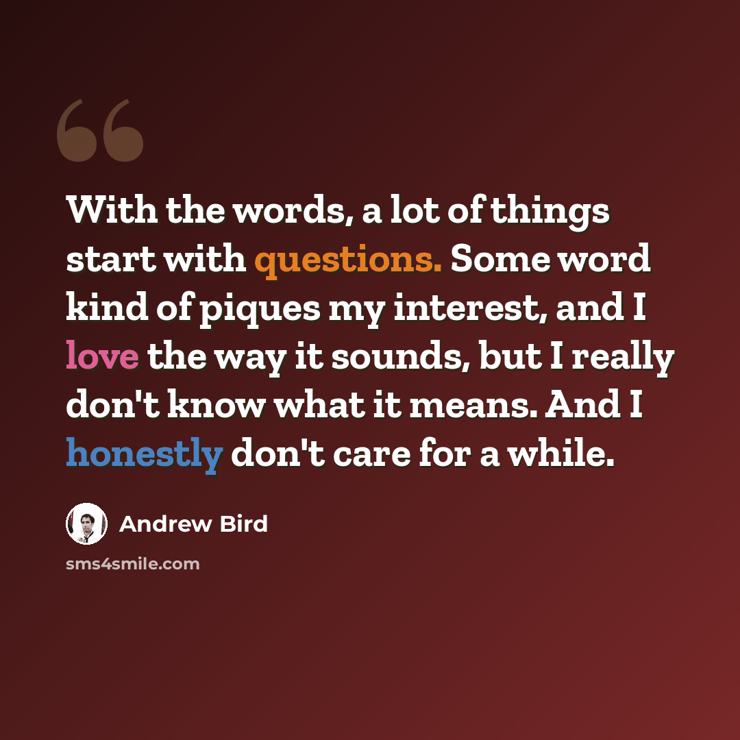 “With the words, a lot of things start with questions. Some word kind of piques my interest, and I love the way it sounds, but I really don't know what it means. And I honestly don't care for a while.” quote by Andrew Bird