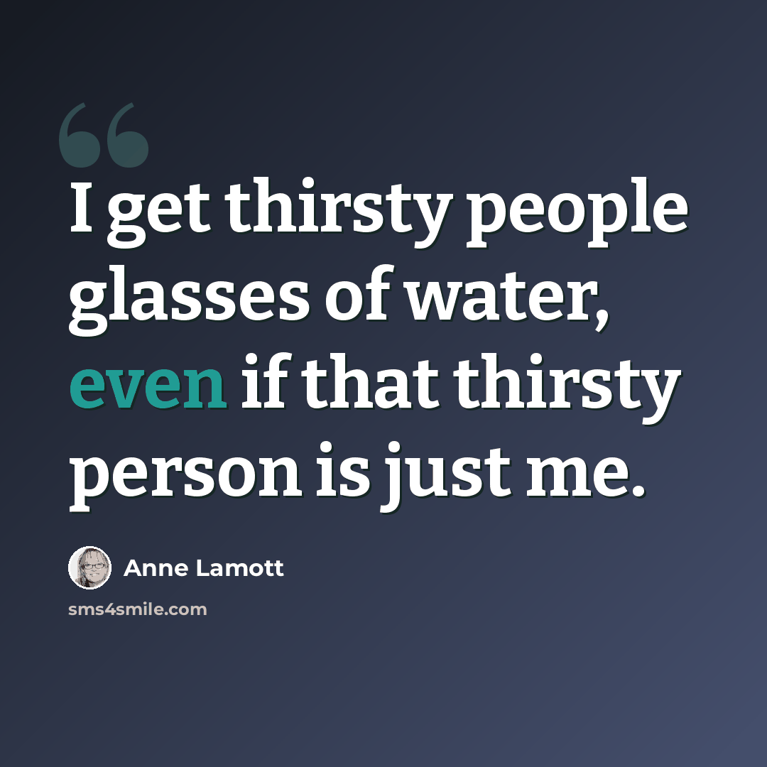 “I get thirsty people glasses of water, even if that thirsty person is just me.” quote by Anne Lamott