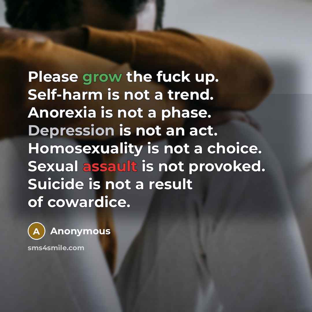 “Please grow the fuck up. Self-harm is not a trend. Anorexia is not a phase. Depression is not an act. Homosexuality is not a choice. Sexual assault is not provoked. Suicide is not a result of cowardice.” quote by Anonymous