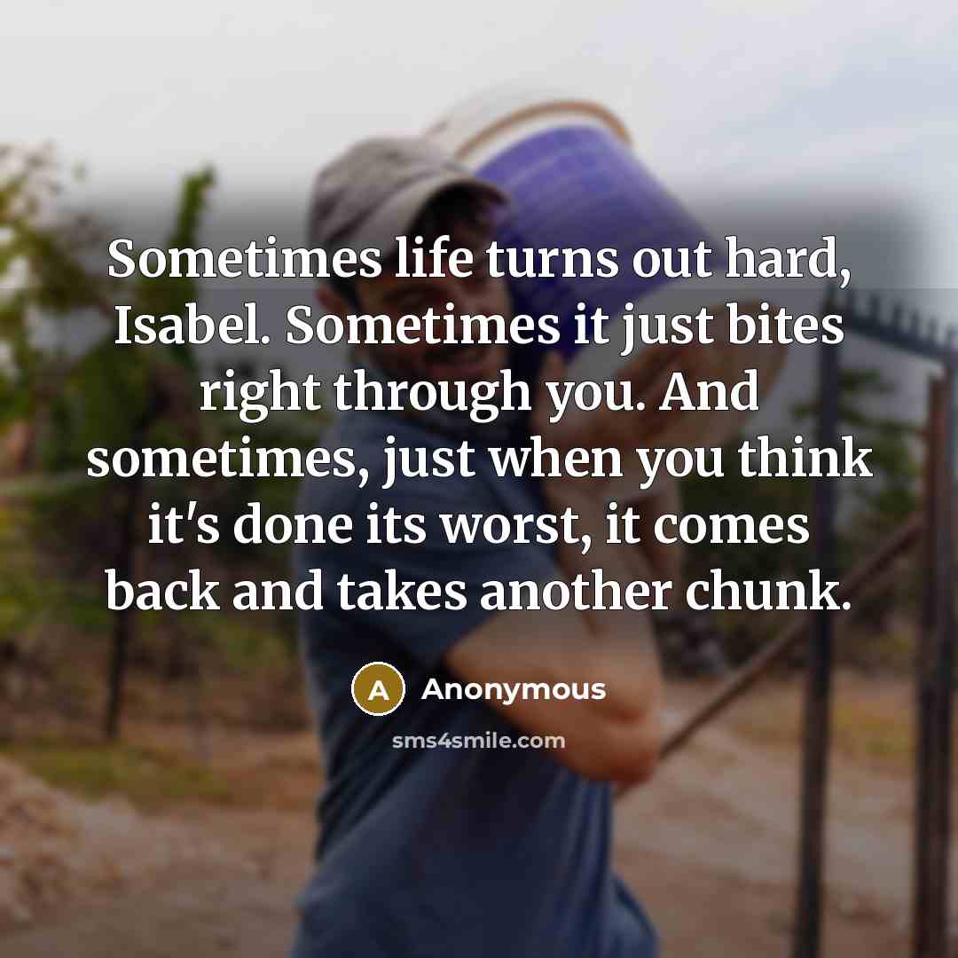 “Sometimes life turns out hard, Isabel. Sometimes it just bites right through you. And sometimes, just when you think it's done its worst, it comes back and takes another chunk.” quote by Anonymous