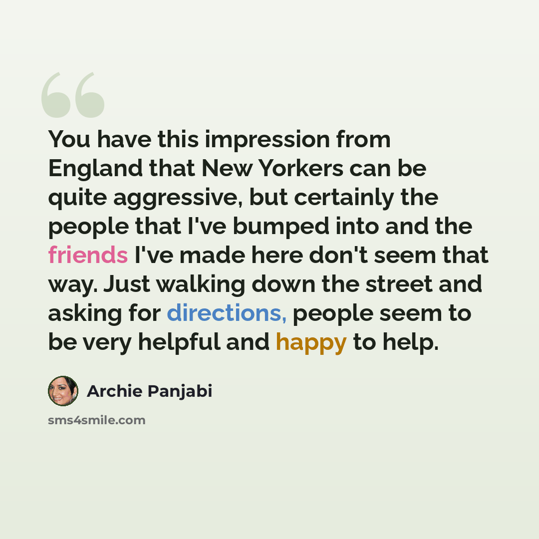 “You have this impression from England that New Yorkers can be quite aggressive, but certainly the people that I've bumped into and the friends I've made here don't seem that way. Just walking down the street and asking for directions, people seem to be very helpful and happy to help.” quote by Archie Panjabi