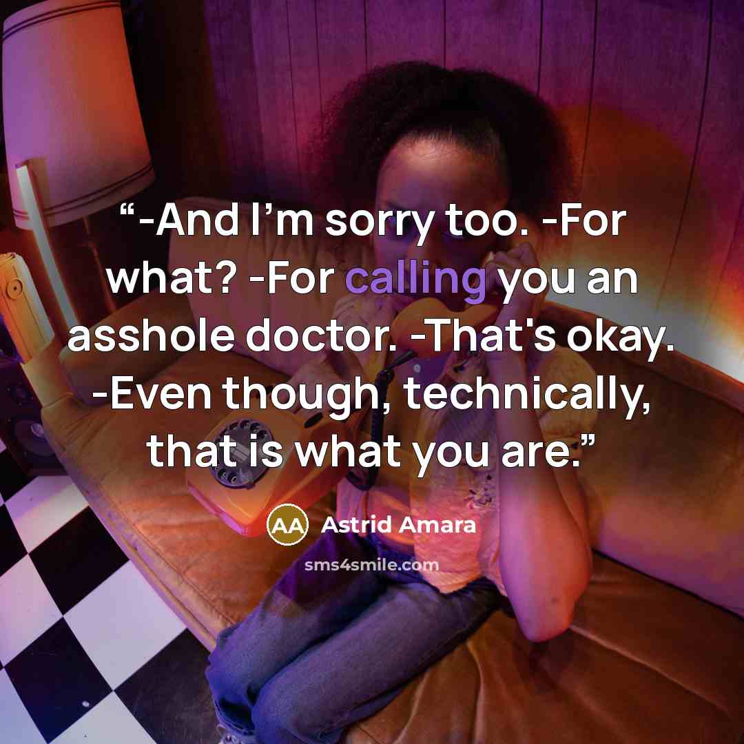 “-And I'm sorry too. -For what? -For calling you an asshole doctor. -That's okay. -Even though, technically, that is what you are.” quote by Astrid Amara