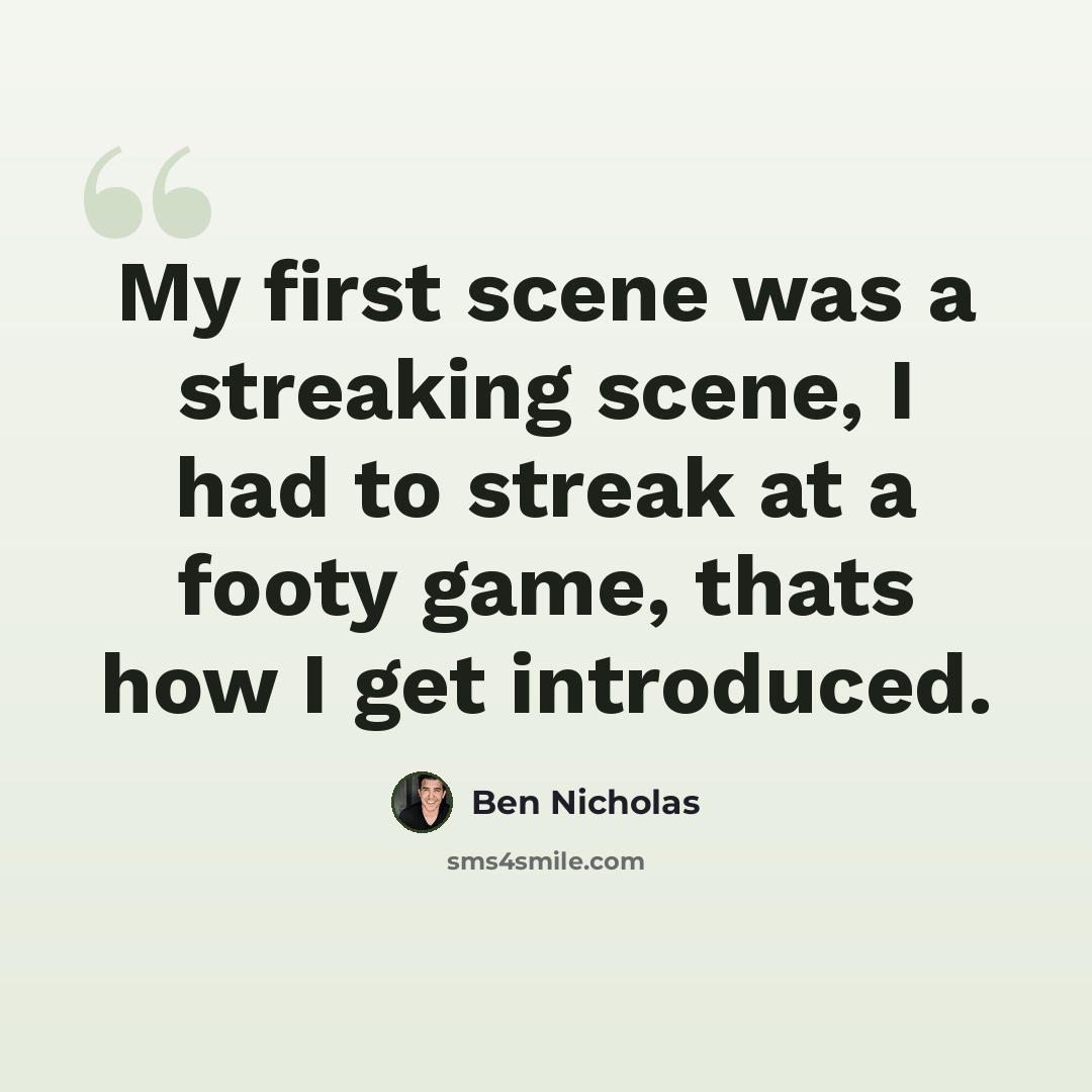 “My first scene was a streaking scene, I had to streak at a footy game, thats how I get introduced.” quote by Ben Nicholas