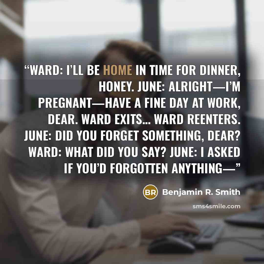 “WARD: I’ll be home in time for dinner, honey. JUNE: Alright—I’m pregnant—Have a fine day at work, dear. WARD exits… WARD reenters. JUNE: Did you forget something, dear? WARD: What did you say? JUNE: I asked if you’d forgotten anything—” quote by Benjamin R. Smith