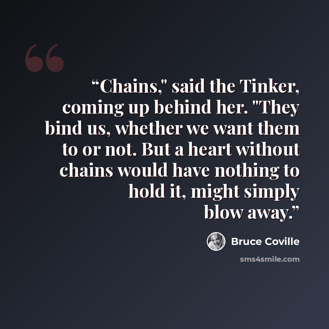 “Chains," said the Tinker, coming up behind her. "They bind us, whether we want them to or not. But a heart without chains would have nothing to hold it, might simply blow away.” quote by Bruce Coville
