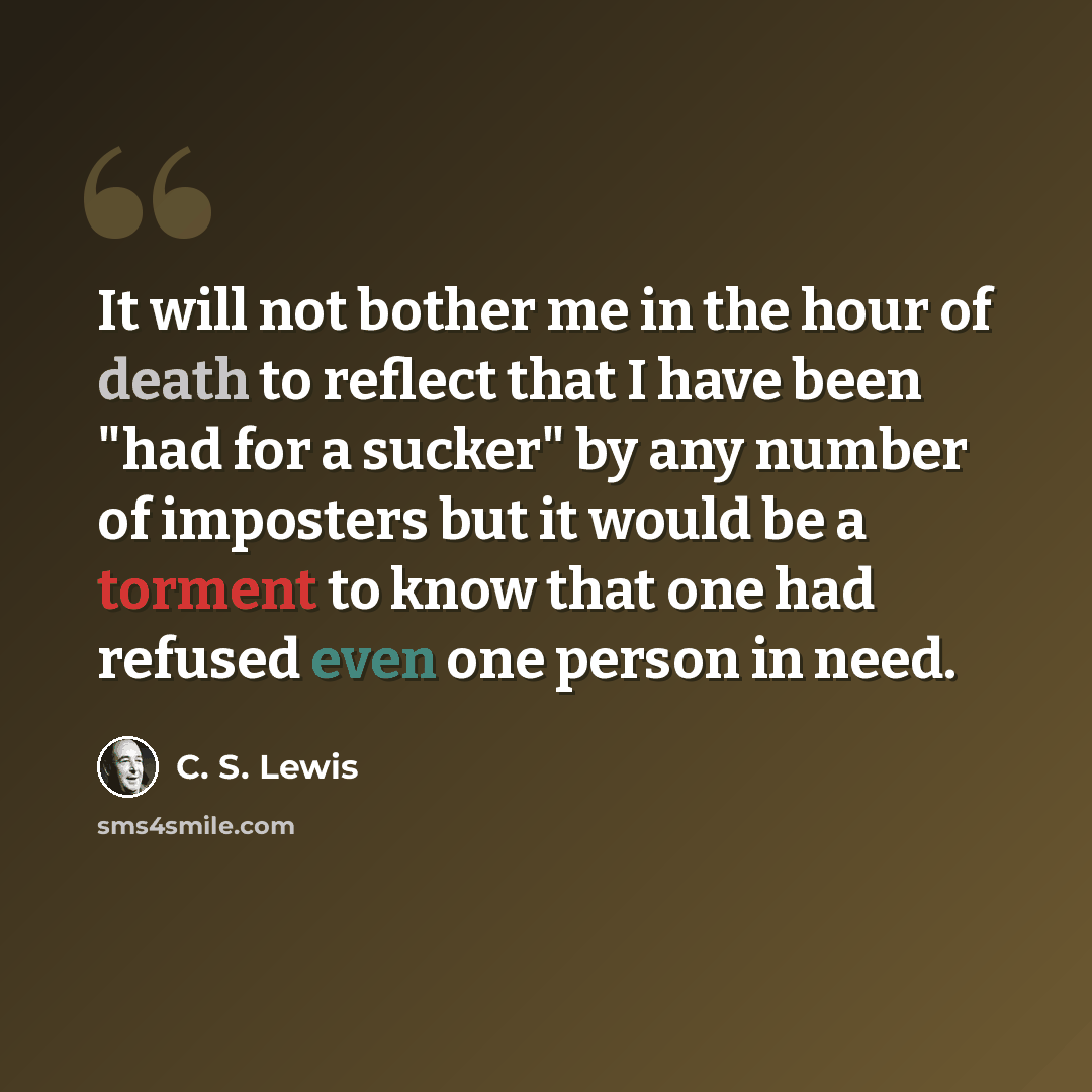“It will not bother me in the hour of death to reflect that I have been "had for a sucker" by any number of imposters but it would be a torment to know that one had refused even one person in need.” quote by C. S. Lewis