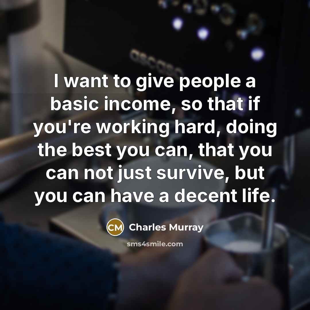 “I want to give people a basic income, so that if you're working hard, doing the best you can, that you can not just survive, but you can have a decent life.” quote by Charles Murray
