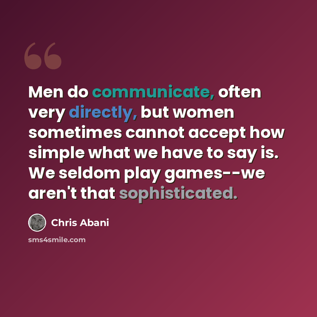 “Men do communicate, often very directly, but women sometimes cannot accept how simple what we have to say is. We seldom play games--we aren't that sophisticated.” quote by Chris Abani