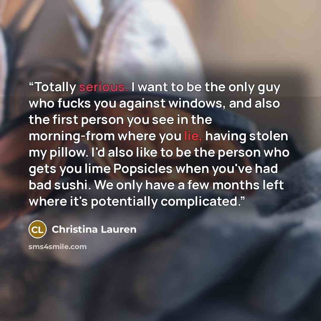 “Totally serious. I want to be the only guy who fucks you against windows, and also the first person you see in the morning-from where you lie, having stolen my pillow. I'd also like to be the person who gets you lime Popsicles when you've had bad sushi. We only have a few months left where it's…” quote by Christina Lauren