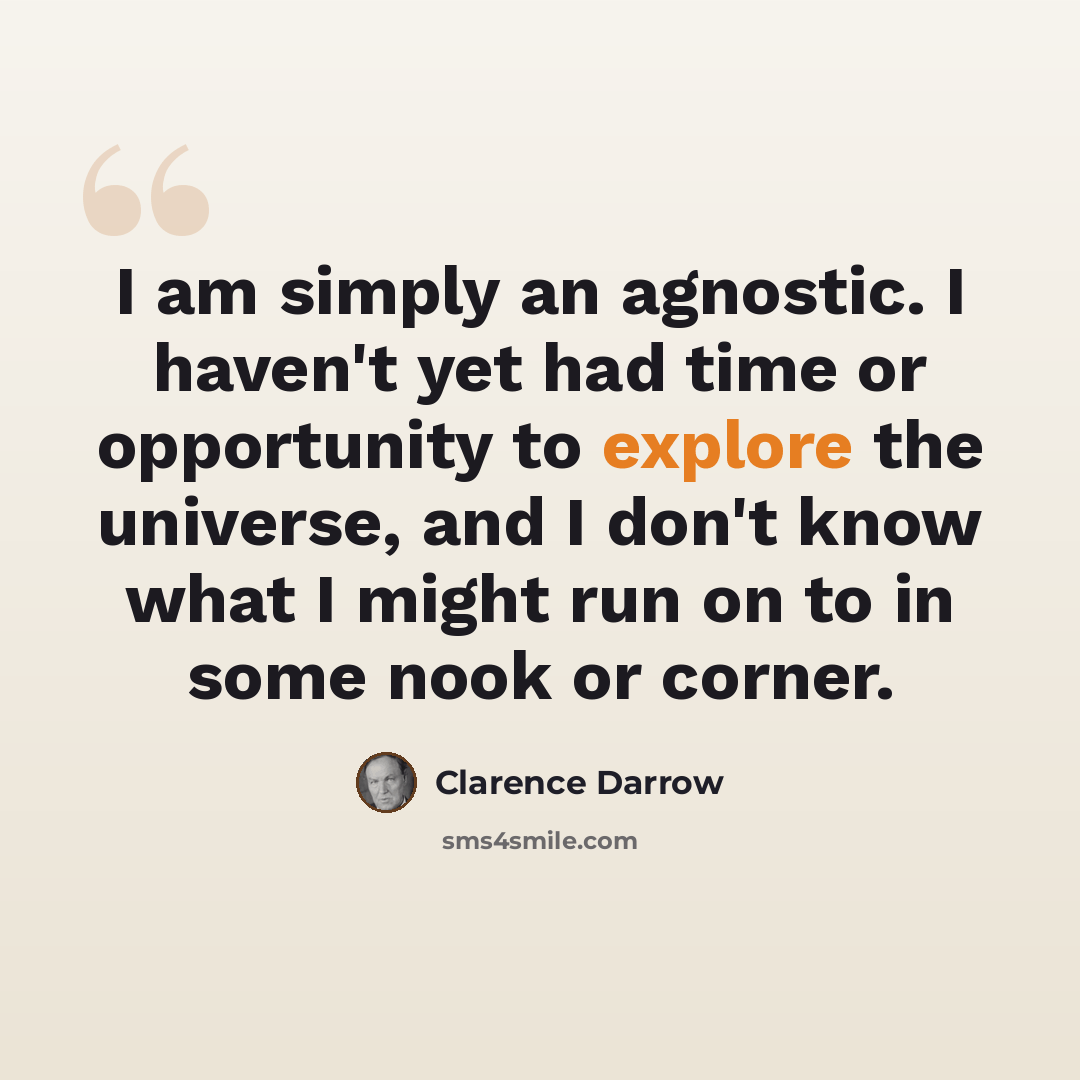 “I am simply an agnostic. I haven't yet had time or opportunity to explore the universe, and I don't know what I might run on to in some nook or corner.” quote by Clarence Darrow