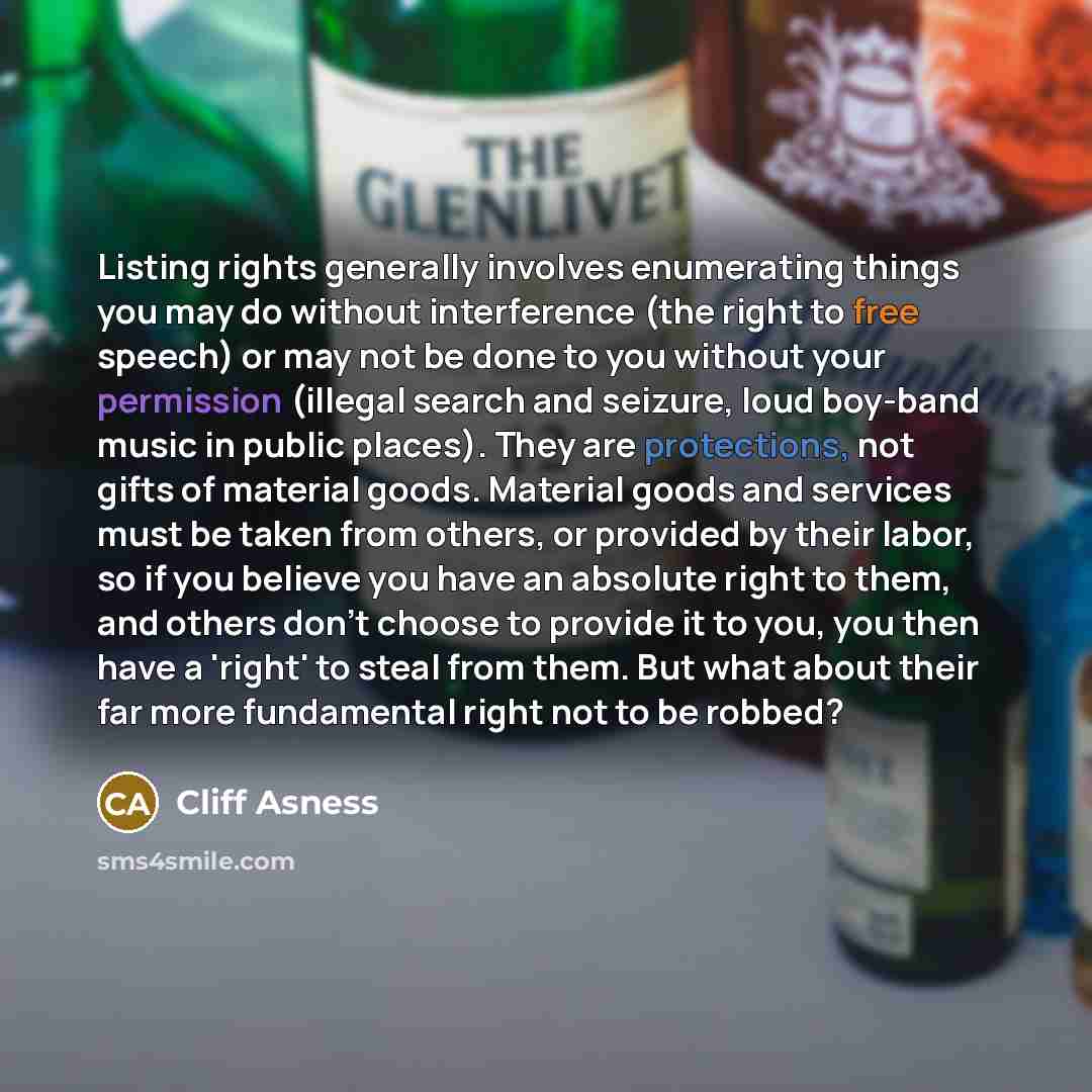 “Listing rights generally involves enumerating things you may do without interference (the right to free speech) or may not be done to you without your permission (illegal search and seizure, loud boy-band music in public places). They are protections, not gifts of material goods. Material goods…” quote by Cliff Asness