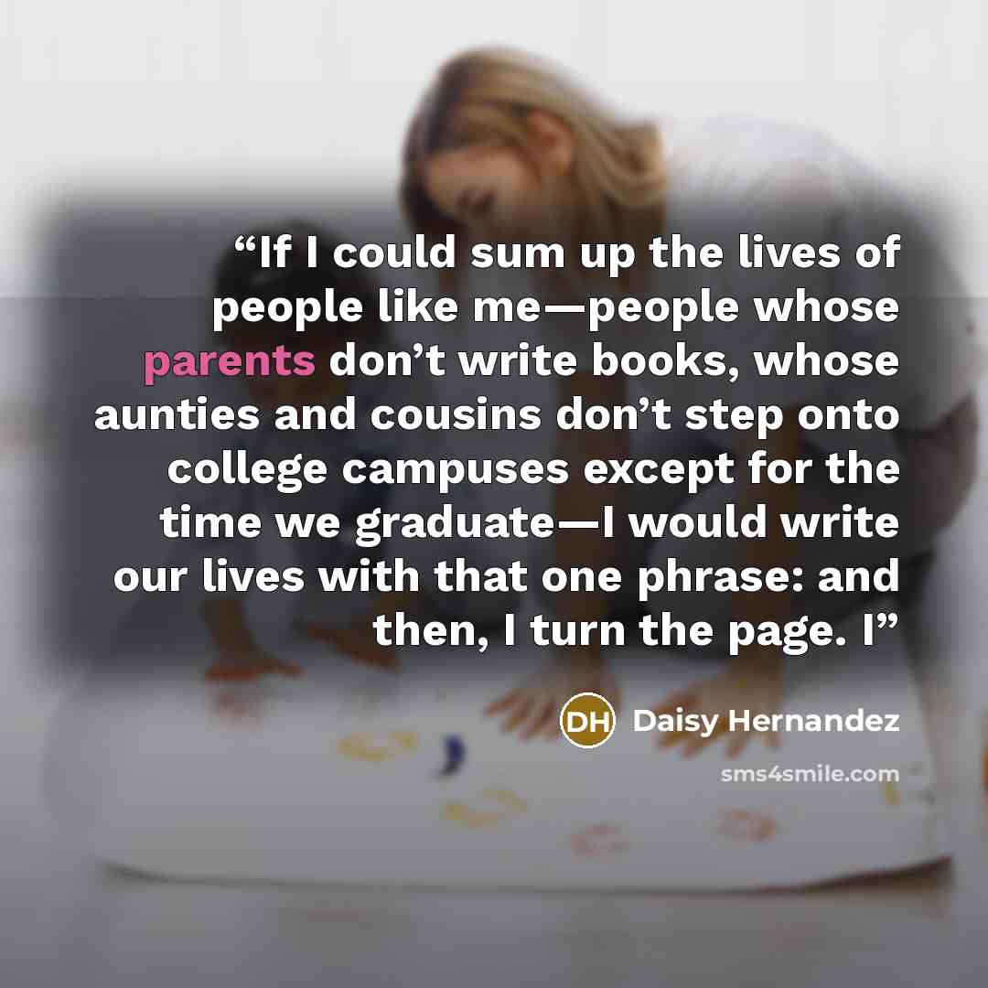 “If I could sum up the lives of people like me—people whose parents don’t write books, whose aunties and cousins don’t step onto college campuses except for the time we graduate—I would write our lives with that one phrase: and then, I turn the page. I” quote by Daisy Hernandez