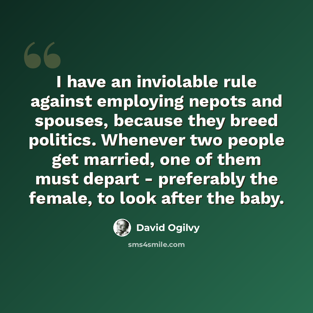 “I have an inviolable rule against employing nepots and spouses, because they breed politics. Whenever two people get married, one of them must depart - preferably the female, to look after the baby.” quote by David Ogilvy
